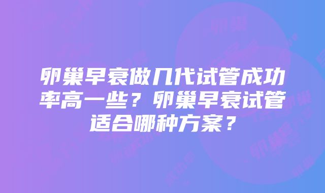 卵巢早衰做几代试管成功率高一些？卵巢早衰试管适合哪种方案？