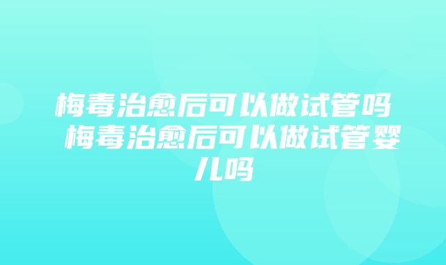 梅毒治愈后可以做试管吗 梅毒治愈后可以做试管婴儿吗