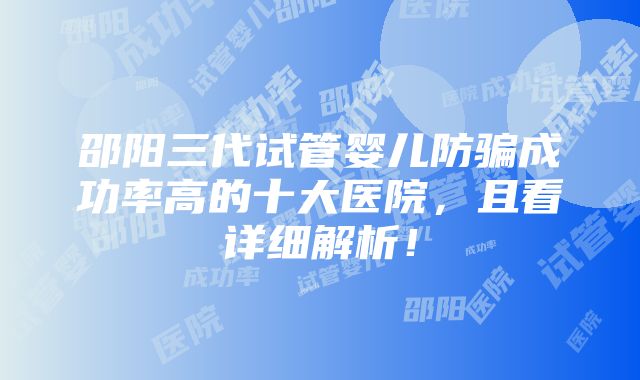 邵阳三代试管婴儿防骗成功率高的十大医院，且看详细解析！