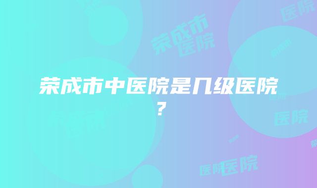 荣成市中医院是几级医院？