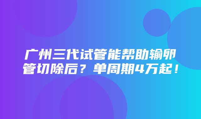 广州三代试管能帮助输卵管切除后？单周期4万起！