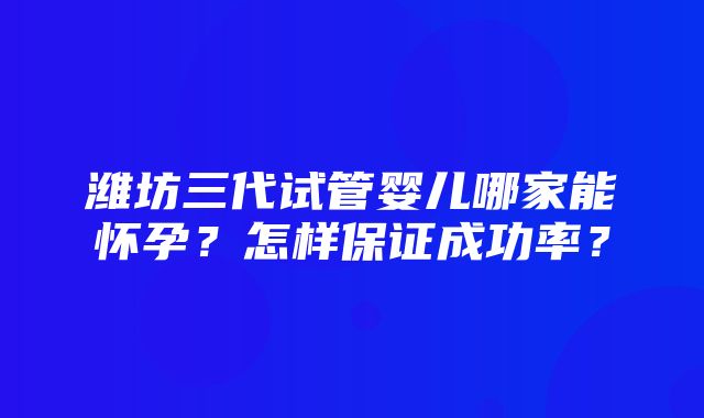 潍坊三代试管婴儿哪家能怀孕？怎样保证成功率？