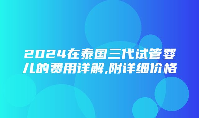 2024在泰国三代试管婴儿的费用详解,附详细价格