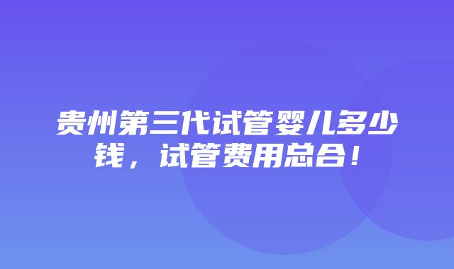 贵州第三代试管婴儿多少钱，试管费用总合！