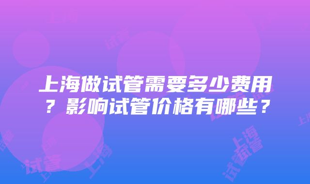 上海做试管需要多少费用？影响试管价格有哪些？