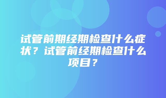 试管前期经期检查什么症状？试管前经期检查什么项目？