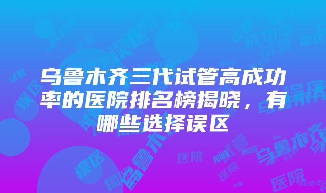 乌鲁木齐三代试管高成功率的医院排名榜揭晓，有哪些选择误区