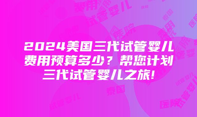 2024美国三代试管婴儿费用预算多少？帮您计划三代试管婴儿之旅!