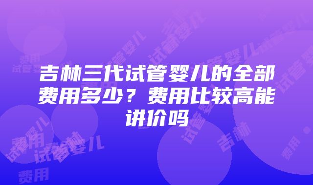 吉林三代试管婴儿的全部费用多少？费用比较高能讲价吗