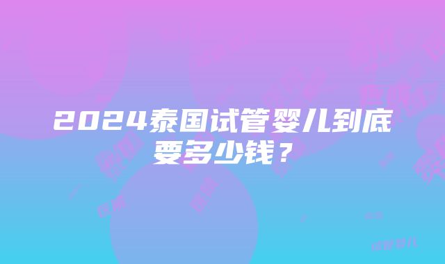 2024泰国试管婴儿到底要多少钱？