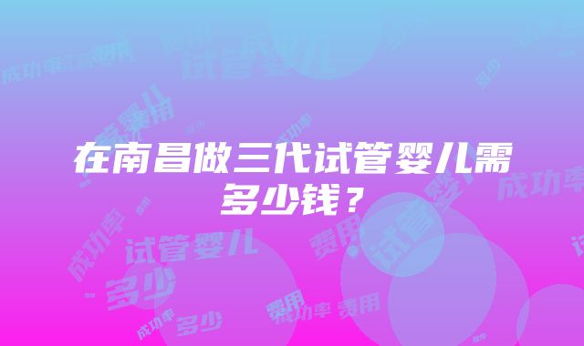 在南昌做三代试管婴儿需多少钱？