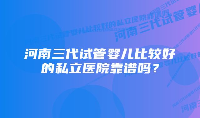 河南三代试管婴儿比较好的私立医院靠谱吗？