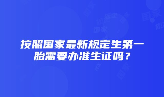 按照国家最新规定生第一胎需要办准生证吗？