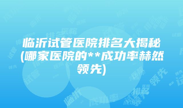 临沂试管医院排名大揭秘(哪家医院的**成功率赫然领先)