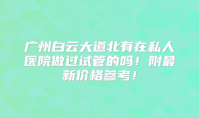 广州白云大道北有在私人医院做过试管的吗！附最新价格参考！