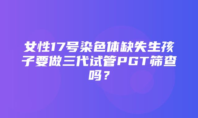 女性17号染色体缺失生孩子要做三代试管PGT筛查吗？