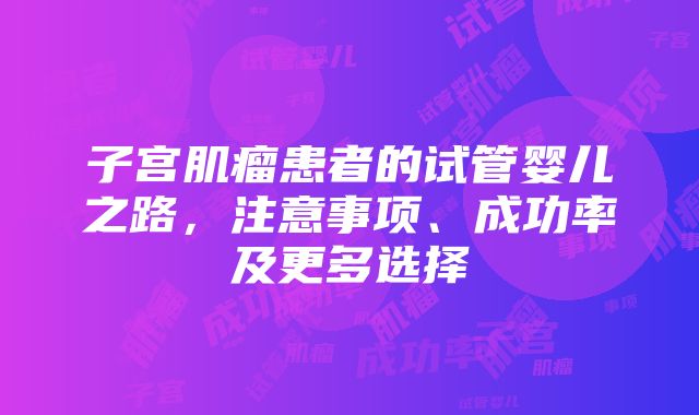 子宫肌瘤患者的试管婴儿之路，注意事项、成功率及更多选择