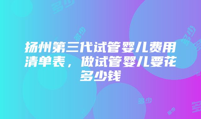 扬州第三代试管婴儿费用清单表，做试管婴儿要花多少钱