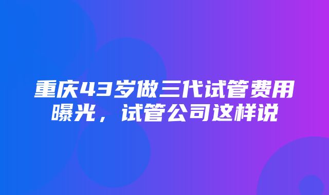 重庆43岁做三代试管费用曝光，试管公司这样说