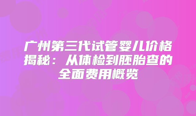 广州第三代试管婴儿价格揭秘：从体检到胚胎查的全面费用概览