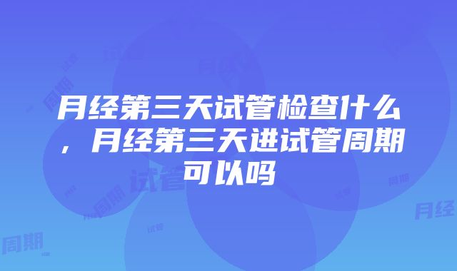 月经第三天试管检查什么，月经第三天进试管周期可以吗