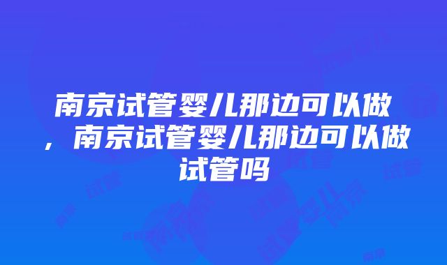 南京试管婴儿那边可以做，南京试管婴儿那边可以做试管吗