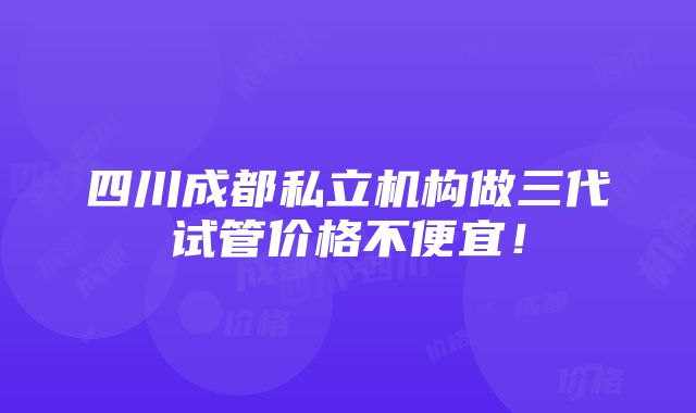 四川成都私立机构做三代试管价格不便宜！