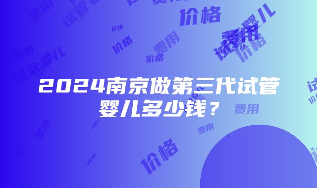 2024南京做第三代试管婴儿多少钱？