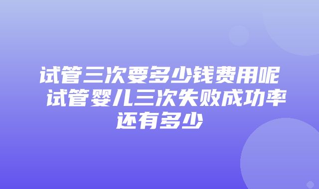 试管三次要多少钱费用呢 试管婴儿三次失败成功率还有多少