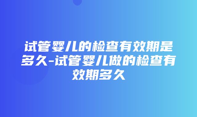 试管婴儿的检查有效期是多久-试管婴儿做的检查有效期多久