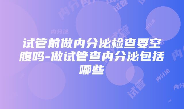 试管前做内分泌检查要空腹吗-做试管查内分泌包括哪些