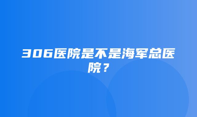 306医院是不是海军总医院？