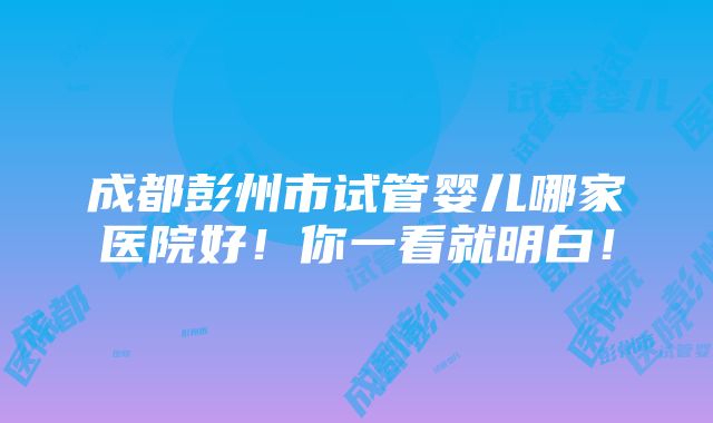 成都彭州市试管婴儿哪家医院好！你一看就明白！