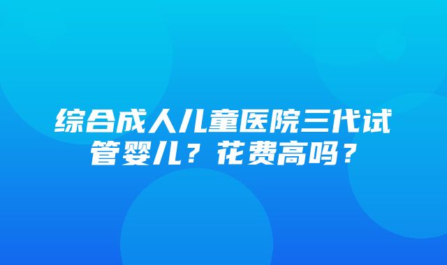 综合成人儿童医院三代试管婴儿？花费高吗？