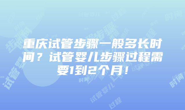 重庆试管步骤一般多长时间？试管婴儿步骤过程需要1到2个月！