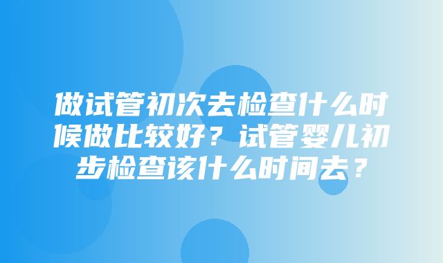 做试管初次去检查什么时候做比较好？试管婴儿初步检查该什么时间去？