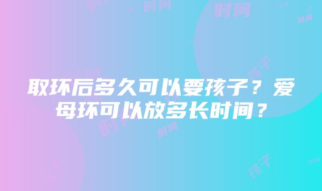 取环后多久可以要孩子？爱母环可以放多长时间？