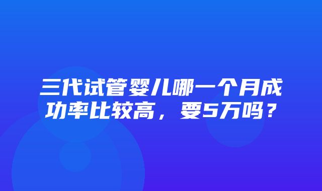 三代试管婴儿哪一个月成功率比较高，要5万吗？