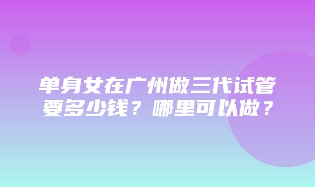 单身女在广州做三代试管要多少钱？哪里可以做？