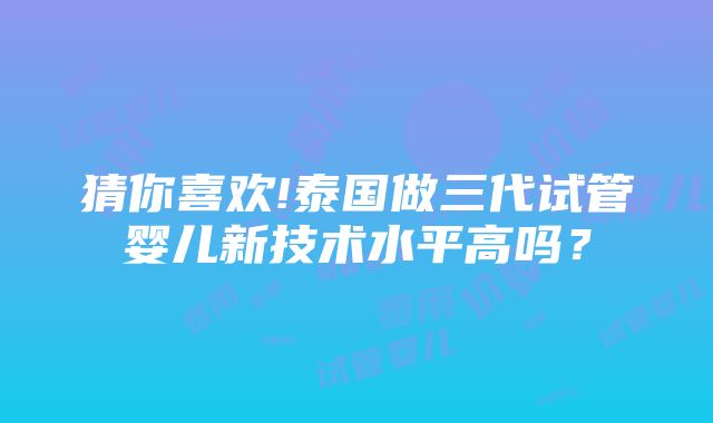 猜你喜欢!泰国做三代试管婴儿新技术水平高吗？