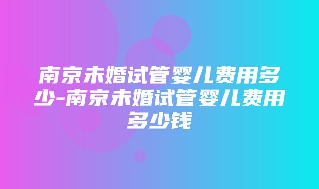 南京未婚试管婴儿费用多少-南京未婚试管婴儿费用多少钱