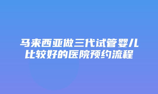 马来西亚做三代试管婴儿比较好的医院预约流程