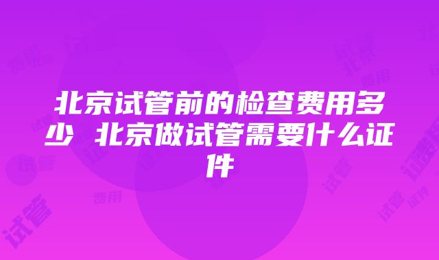 北京试管前的检查费用多少 北京做试管需要什么证件