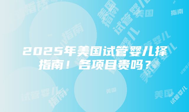 2025年美国试管婴儿择指南！各项目贵吗？