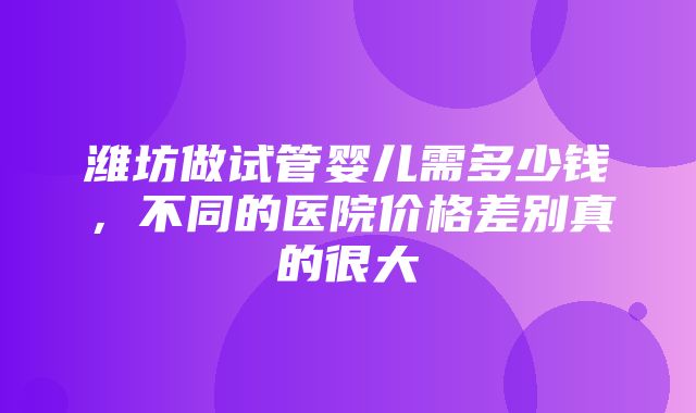 潍坊做试管婴儿需多少钱，不同的医院价格差别真的很大