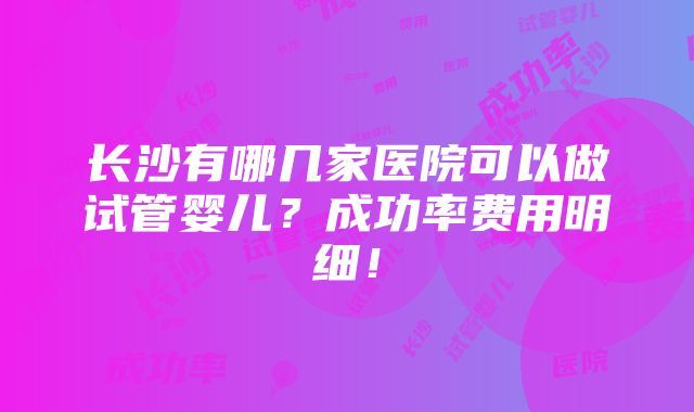 长沙有哪几家医院可以做试管婴儿？成功率费用明细！