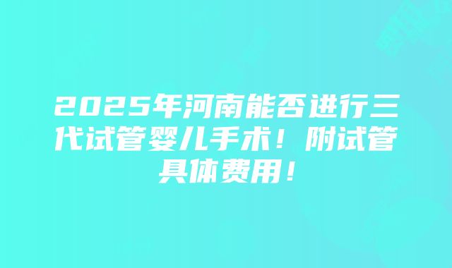 2025年河南能否进行三代试管婴儿手术！附试管具体费用！