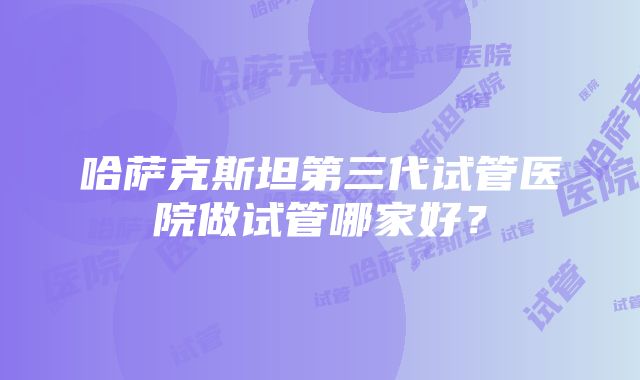 哈萨克斯坦第三代试管医院做试管哪家好？