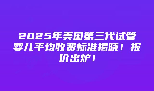 2025年美国第三代试管婴儿平均收费标准揭晓！报价出炉！