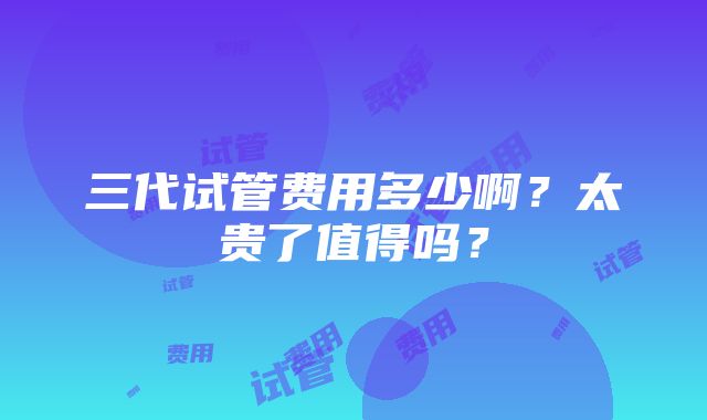 三代试管费用多少啊？太贵了值得吗？